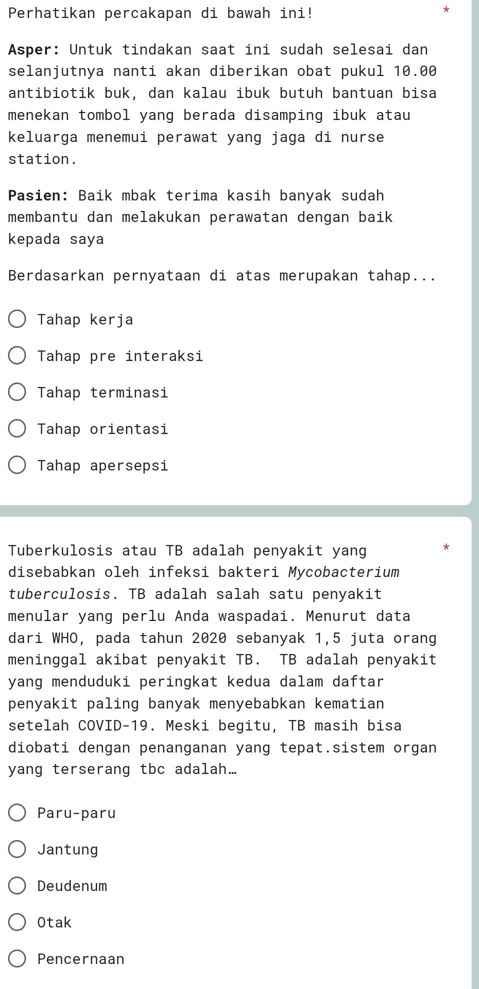 Perhatikan percakapan di bawah ini!
Asper: Untuk tindakan saat ini sudah selesai dan
selanjutnya nanti akan diberikan obat pukul 10.00
antibiotik buk, dan kalau ibuk butuh bantuan bisa
menekan tombol yang berada disamping ibuk atau
keluarga menemui perawat yang jaga di nurse
station.
Pasien: Baik mbak terima kasih banyak sudah
membantu dan melakukan perawatan dengan baik
kepada saya
Berdasarkan pernyataan di atas merupakan tahap...
Tahap kerja
Tahap pre interaksi
Tahap terminasi
Tahap orientasi
Tahap apersepsi
Tuberkulosis atau TB adalah penyakit yang
disebabkan oleh infeksi bakteri Mycobacterium
tuberculosis. TB adalah salah satu penyakit
menular yang perlu Anda waspadai. Menurut data
dari WHO, pada tahun 2020 sebanyak 1,5 juta orang
meninggal akibat penyakit TB. TB adalah penyakit
yang menduduki peringkat kedua dalam daftar
penyakit paling banyak menyebabkan kematian
setelah COVID-19. Meski begitu, TB masih bisa
diobati dengan penanganan yang tepat.sistem organ
yang terserang tbc adalah...
Paru-paru
Jantung
Deudenum
Otak
Pencernaan