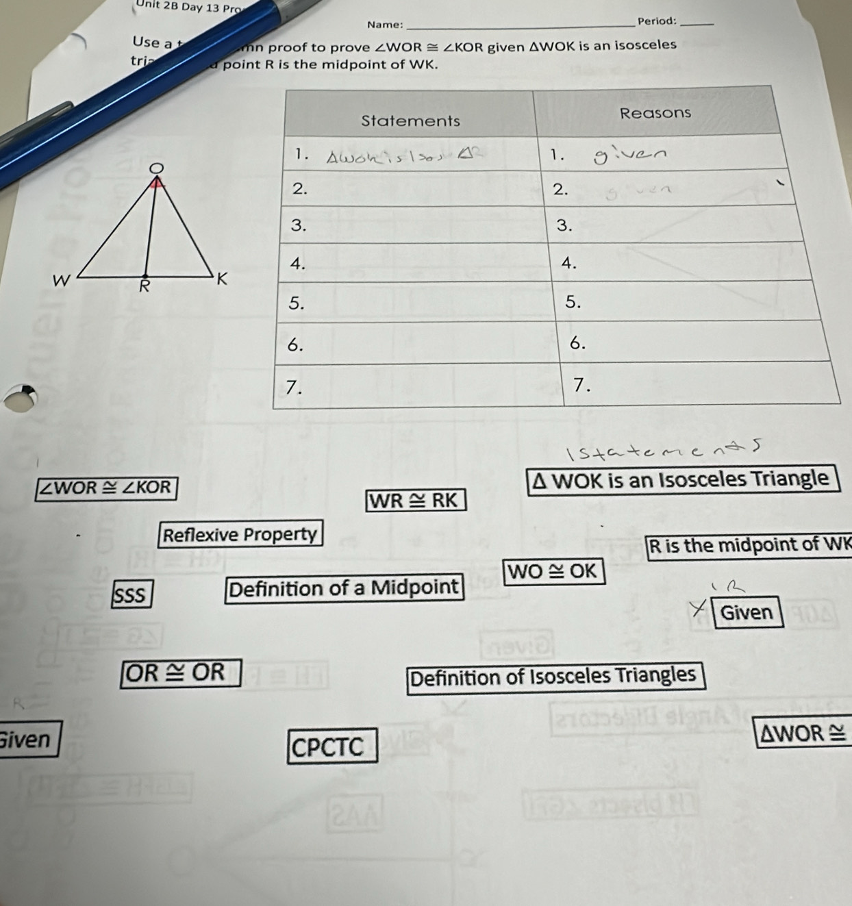 Day 13 Pro 
Name: _Period:_ 
Use a mn proof to prove ∠ WOR≌ ∠ KOR given △ WOK is an isosceles 
tri a point R is the midpoint of WK.
∠ WOR≌ ∠ KOR Δ WOK is an Isosceles Triangle
WR≌ RK
Reflexive Property
R is the midpoint of WK
wo ≌ OK 
SSS Definition of a Midpoint 
Given
OR≌ OR
Definition of Isosceles Triangles 
Given ΔWOR ≅ 
CPCTC