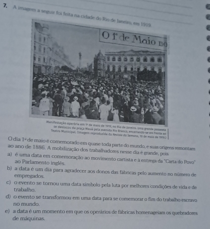 A imagem a seguir foi feita na 
Janeiro. Uma grande passenta
ou da praça Mauá pela avenida Rio Branco, encerrando se em henta am
Teatro Municipal, (Imagen reproduzida da Revisto do Semono, 10 da maio de 1975)
O dia 1° de maio é comemorado em quase toda parte do mundo, e suas orígens remontam
ao ano de 1886. A mobilização dos trabalhadores nesse dia é grande, pois
a) é uma data em comemoração ao movimento cartista e à entrega da "Carta do Povo"
ao Parlamento inglês.
b) a data é um dia para agradecer aos donos das fábricas pelo aumento no número de
empregados.
c) o evento se tornou uma data simbolo pela luta por melhores condições de vida e de
trabalho.
d) o evento se transformou em uma data para se comemorar o fim do trabalho escravo
no mundo.
e) a data é um momento em que os operários de fábricas homenageiam os quebradores
de máquinas.