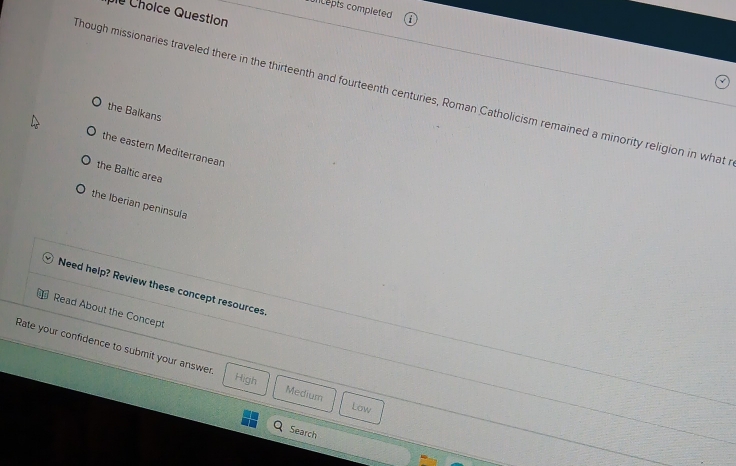 cepts completed 
e Choice Question
hough missionaries traveled there in the thirteenth and fourteenth centuries, Roman Catholicism remained a minority religion in what
the Balkans
the eastern Mediterranean
the Baltic area
the Iberian peninsula
Need help? Review these concept resources.
Read About the Concept
Rate your confidence to submit your answer Medium
High
Law
Search