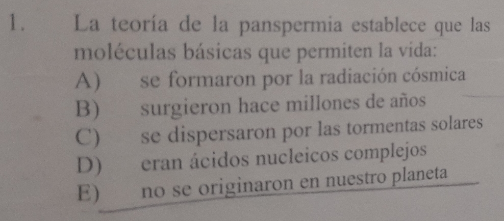 La teoría de la panspermia establece que las
moléculas básicas que permiten la vida:
A) se formaron por la radiación cósmica
B) surgieron hace millones de años
C) se dispersaron por las tormentas solares
D) eran ácidos nucleicos complejos
E) no se originaron en nuestro planeta