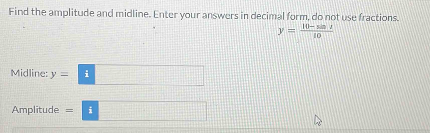 Find the amplitude and midline. Enter your answers in decimal form, do not use fractions.
y= (10-sin t)/10 
Midline: y= i
Amplitude = i