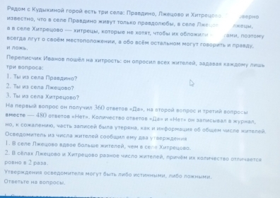 Ρадом с Κудьκинοй гοροй есτι τρи селаς Πραавдинος лκецοвο и Χиτρеαιеίеεо SepHO
известηо, ητο в селе Правдино хивуτ τолько лравдолюбы, в селе лхеιог /ìL[bì，
a в селе Χиτрецδво — хиτрецы, κоτοрыιе не хοτяτ, ητοδыих оδπожиπиη- сами, ποзτому
всегда лгут о своем местоπолонении, в обо всем остальном могуτ говδриτь и πравду.
MN0.
Перелисчик Иванов пошел на хиτрость: он опросил всек хителейς задавая каждему лииаь
TPभ вопрoca:
1. Τы из села Πравдино?
2. Tw из села Λкецοвο?
3. Τω из села Χитрецово?
Ηа пεрвый вопрος он получил 36О оτвеτοв κДа», на вτоροй вопрος и τреτιа вопросω
вmecte — 480 otветов «Нет». Количество ответов «Дан и «Нет» он залисωвал в журнал,
Ηо, κ сожалению, часτь залисей была уτерена, κак и иηформациς οδ обωем числе жиτелей.
Ocведомитель из чнсла жителей сoобцμл ему два уτверждениs
1. В селе Лжецοво вдвае больше жиτелей, чем в селе Χиτρеίοва
2. Β селах лπецοво и Χиτрецοвο рааное числο жиτелей, πρηηеμ их κоличесτвο στπичаеτςя
ровно в 2 раsа.
Υτверждения оcведомитеrя мoгуτ δыτь лηбο исτηнηыми, πμбο лажныμи.
Otвetωte ha вonросы.