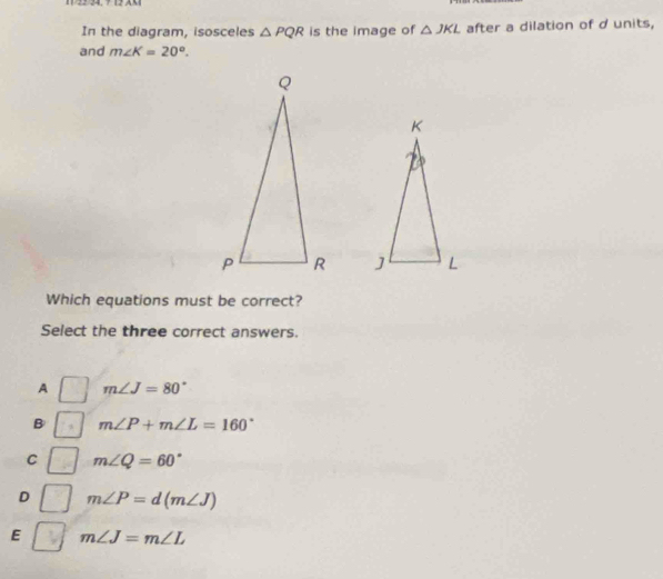 11/22/24, 7 12 AX1
In the diagram, isosceles △ PQR is the image of △ JKL after a dilation of d units,
and m∠ K=20°. 

Which equations must be correct?
Select the three correct answers.
A m∠ J=80°
B m∠ P+m∠ L=160°
C m∠ Q=60°
D m∠ P=d(m∠ J)
E m∠ J=m∠ L