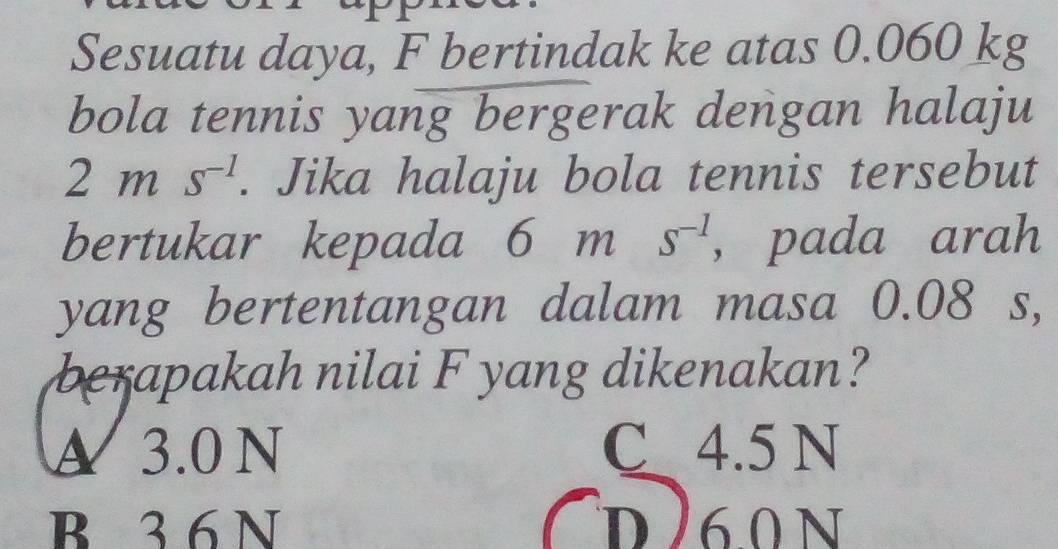 Sesuatu daya, F bertindak ke atas 0.060 kg
bola tennis yang bergerak dengan halaju
2ms^(-1). Jika halaju bola tennis tersebut
bertukar kepada 6ms^(-1) , pada arah
yang bertentangan dalam masa 0.08 s,
berapakah nilai F yang dikenakan?
A 3.0 N C 4.5 N
B 3 6 N d260 N