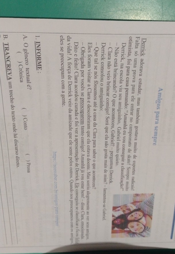 Amigos para sempre 
Derrick adorava estudar, mas também gostava muito de esportes radicais! 
Falta só uma prova para ele entrar no campeonato de skate! Sempre muit 
otimista, foi para casa pensando: “Amanhã eu vou conseguir a classificação!” 
Derrick, na escola viu seu amiguinho, Gabriel muito quieto. 
- Não está brincando? O que aconteceu, Gabriel? - perguntou Derrick. 
- Clara não veio brincar comigo! Será que ela não gosta mais de mim? - lamentou-se Gabriel. 
Derrick consolou o amiguinho: 
- Que tal se nós fôssemos até a casa da Clara para saber o que aconteceu? 
Eles foram visitar a Clara e descobriram que ela estava doente. Mas sorriu alegremente ao ver seus amigos. 
- Obrigada por vocês se preocuparem tanto comigo! Amanhã já vou estar bem! - disse Clara, emocionada. 
Dito e feito! Clara acordou curada e foi ver a apresentação de Derrick. Ele conseguiu se classificar e ficou feliz 
da vida! A força de Derrick veio da amizade que ele sente pelos outros. Quando nos preocupamos com os amigos. 
eles se preocupam com a gente. 
https://acessaber.com.br/amigos-para-sempre 
1. INFORME : 
A. O gênero textual é? ) Conto ( ) Prosa 
( ) Crônica ( 
B. TRANCREVA um trecho do texto onde há discurso direto._