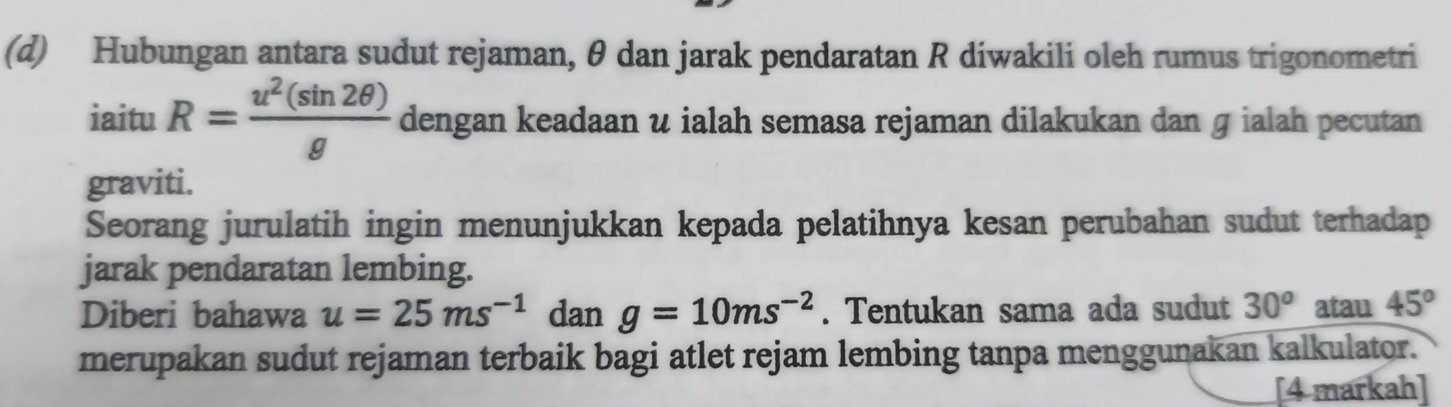 Hubungan antara sudut rejaman, θ dan jarak pendaratan R diwakili oleh rumus trigonometri 
iaitu R= u^2(sin 2θ )/g  dengan keadaan u ialah semasa rejaman dilakukan dan ɡ ialah pecutan 
graviti. 
Seorang jurulatih ingin menunjukkan kepada pelatihnya kesan perubahan sudut terhadap 
jarak pendaratan lembing. 
Diberi bahawa u=25ms^(-1) dan g=10ms^(-2). Tentukan sama ada sudut 30^o atau 45^o
merupakan sudut rejaman terbaik bagi atlet rejam lembing tanpa menggunakan kalkulator. 
[4 markah]