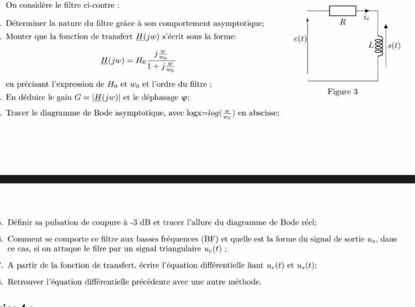 On considère le filtre ci-contre :
Déterminer la nature du filtre grâce à son comportement asymptotique;
. Monter que la fonction de transfert _ H(jw) s'écrit sous la forme:
H(jw)=H_0frac jfrac ww_01+jfrac ww_0
en précisant l'expression de H_0 et w_0 et l'ordre du filtre :
. En déduire le gain G=|_ H(jw)| et le déphasage φ;
Tracer le diagramme de Bode asymptotique, avec log x=log (frac ww_0) en abscisse;
5. Définir sa pulsation de coupure à -3 dB et tracer l'allure du diagramme de Bode réel;
6. Comment se comporte ce filtre aux basses fréquences (BF) et quelle est la forme du signal de sortie u_8 , dans
ce cas, si on attaque le filre par un signal triangulaire u_c(t) :
T. A partir de la fonction de transfert, écrire l'équation différentielle liant u_o(t) et u_s(t)
3. Retrouver l'équation différentielle précédente avec une autre méthode.