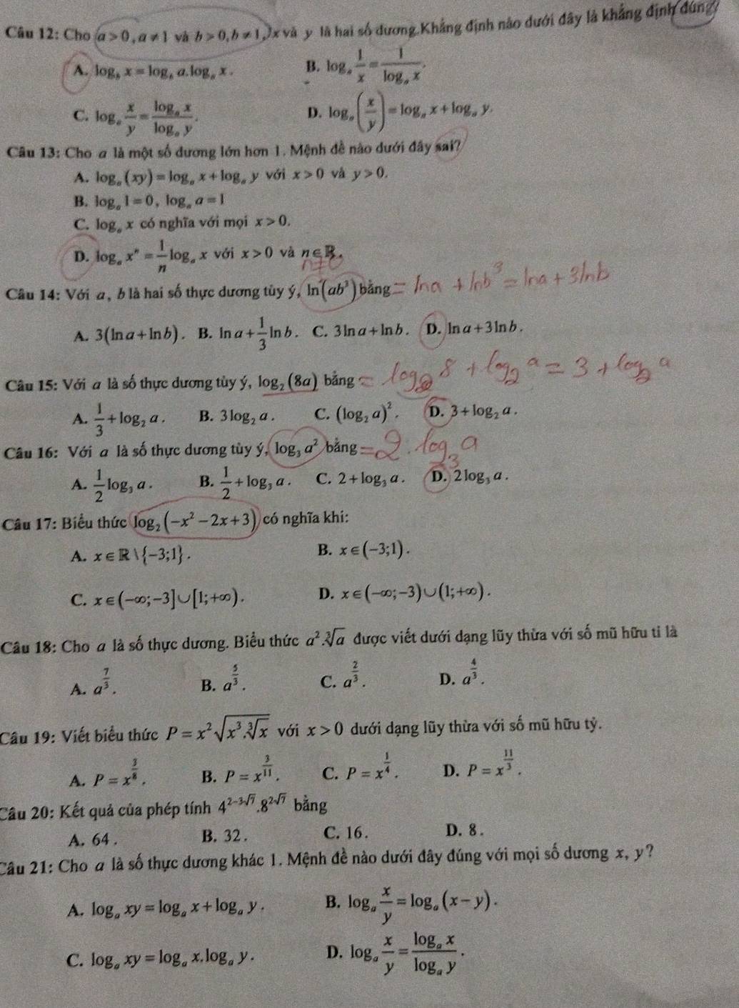 Cho a>0,a!= 1 và b>0,b!= 1 9x và y là hai số dương.Khẳng định nào dưới đây là khẳng định đùng
A. log _bx=log _ba.log _bx. B. log _a 1/x =frac 1log _ax.
C. log _a x/y =frac log _axlog _ay. log _a( x/y )=log _ax+log _ay.
D.
Câu 13: Cho a là một số dương lớn hơn 1. Mệnh đề nào dưới đây sai?
A. log _a(xy)=log _ax+log _a , y với x>0 và y>0.
B. log _a1=0,log _aa=1
C. log _ax có nghĩa với mọi x>0.
D. log _ax^n= 1/n log _ax với x>0 và n∈ R.
Câu 14: Với a, b là hai số thực dương tủy ý, ln (ab^3)bang
A. 3(ln a+ln b) B. ln a+ 1/3 ln b. C. 3ln a+ln b. D. ln a+3ln b.
Câu 15: Với a là số thực dương tùy ý, log _2 (8a) bằng
A.  1/3 +log _2a. B. 3log _2a. C. (log _2a)^2. D. 3+log _2a.
Câu 16: Với a là số thực dương tùy hat y,log _3a^2 b an
A.  1/2 log _3a. B.  1/2 +log _3a. C. 2+log _3a. D.2 log a.
Câu 17: Biểu thức log _2(-x^2-2x+3) có nghĩa khi:
A. x∈ R| -3;1 .
B. x∈ (-3;1).
C. x∈ (-∈fty ;-3]∪ [1;+∈fty ). D. x∈ (-∈fty ;-3)∪ (1;+∈fty ).
Câu 18: Cho a là số thực dương. Biểu thức a^2.sqrt[3](a) được viết dưới dạng lũy thừa với số mũ hữu tỉ là
A. a^(frac 7)3.
B. a^(frac 5)3. C. a^(frac 2)3. D. a^(frac 4)3.
Câu 19: Viết biểu thức P=x^2sqrt(x^3.sqrt [3]x) với x>0 dưới dạng lũy thừa với số mũ hữu tỷ.
A. P=x^(frac 3)8.
B. P=x^(frac 3)11. C. P=x^(frac 1)4. D. P=x^(frac 11)3.
Câu 20: Kết quả của phép tính 4^(2-3sqrt(7)).8^(2sqrt(7)) bằng
A. 64 . B. 32 . C. 16 .
D. 8 .
Câu 21: Cho # là số thực dương khác 1. Mệnh đề nào dưới đây đúng với mọi số dương x, y?
A. log _axy=log _ax+log _ay. B. log _a x/y =log _a(x-y).
C. log _axy=log _ax.log _ay. D. log _a x/y =frac log _axlog _ay.