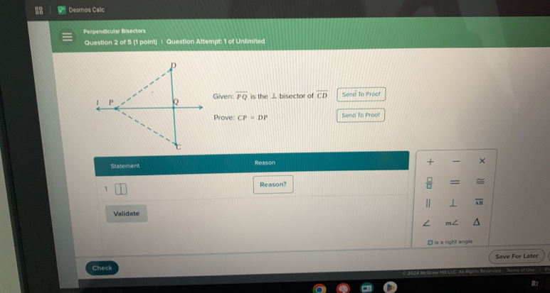 Desmos Calc 
Perpendicular Bisectors 
Question 2 of 5 (1 point) | Question Attempt: 1 of Unlimited 
Given: overline PQ is the ⊥ bisector of overline CD Sena To Proof 
Prove: CP=DP Send To Proof 
Statement Reason 
+ × 
1 
Reason?  □ /□   = = 
1 ⊥ 
Validate
m∠
□ is a right angle 
Save For Later 
Check