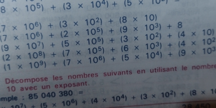 8* 10^5)+(3* 10^4)+(5* 10^-)
7* 10^6)+(3* 10^2)+(8* 10)
(7* 10^6)+(2* 10^5)+(9* 10^3)+8
(9* 10^7)+(5* 10^5)+(3* 10^2)+(4* 10)
(2* 10^8)+(7* 10^5)+(6* 10^3)+(4* 10^2
(1* 10^9)+(7* 10^6)+(5* 10^4)+(9* 10^3
Décompose les nombres suivants en utilisant le nombre
10 avec un exposant. 
mple : 10^7)+(5* 10^6)+(4* 10^4)+(3* 10^2)+(8* 1 85040380=
AB⊥ alpha =Cl)