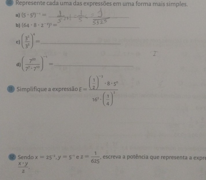 Represente cada uma das expressões em uma forma mais simples. 
a) (5· 5^3)^-1= _ 
_ 
b) (64· 8· 2^(-2))^5= _ 
c ( 3^2/3^5 )^4= _ 
d ( 7^(20)/7^7· 7^(10) )^-1= _ 
11 Simplifique a expressão E=frac ( 1/2 )^-3· 8· 5^(-2)16^2· ( 3/4 )^2
⑫ Sendo x=25^(-2), y=5^(-1) e z= 1/625  , escreva a potência que representa a expre
 x· y/z .