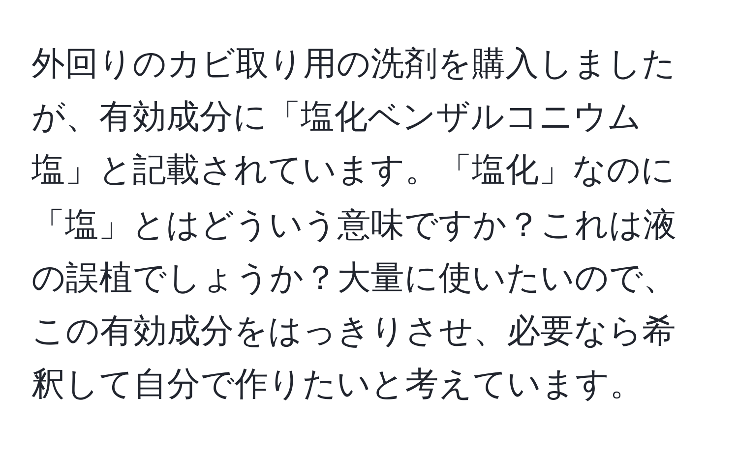 外回りのカビ取り用の洗剤を購入しましたが、有効成分に「塩化ベンザルコニウム塩」と記載されています。「塩化」なのに「塩」とはどういう意味ですか？これは液の誤植でしょうか？大量に使いたいので、この有効成分をはっきりさせ、必要なら希釈して自分で作りたいと考えています。