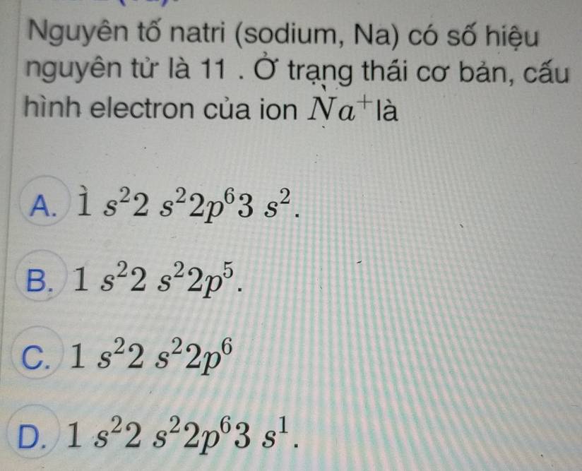 Nguyên tố natri (sodium, Na) có số hiệu
nguyên tử là 11 . Ở trạng thái cơ bản, cấu
hình electron của ion Na^+ là
A. 1s^22s^22p^63s^2.
B. 1s^22s^22p^5.
C. 1s^22s^22p^6
D. 1s^22s^22p^63s^1.