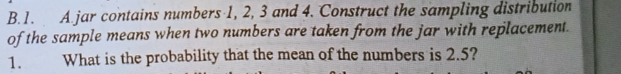 jar contains numbers 1, 2, 3 and 4. Construct the sampling distribution 
of the sample means when two numbers are taken from the jar with replacement. 
1. What is the probability that the mean of the numbers is 2.5?