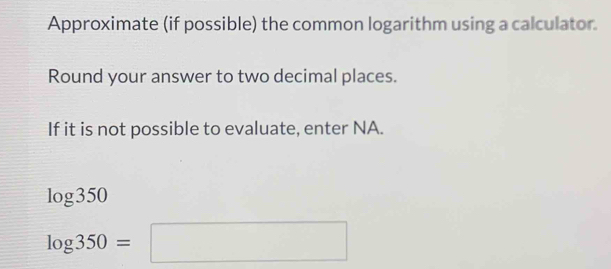 Approximate (if possible) the common logarithm using a calculator. 
Round your answer to two decimal places. 
If it is not possible to evaluate, enter NA.
log 350
log 350=□