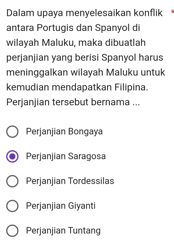 Dalam upaya menyelesaikan konflik *
antara Portugis dan Spanyol di
wilayah Maluku, maka dibuatlah
perjanjian yang berisi Spanyol harus
meninggalkan wilayah Maluku untuk
kemudian mendapatkan Filipina.
Perjanjian tersebut bernama ...
Perjanjian Bongaya
Perjanjian Saragosa
Perjanjian Tordessilas
Perjanjian Giyanti
Perjanjian Tuntang