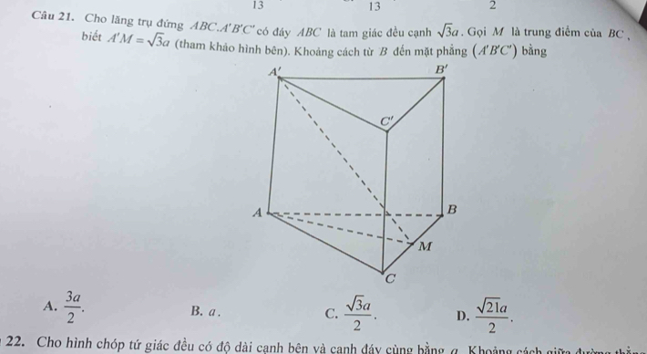 13
13
2
Câu 21. Cho lăng trụ đứng ABC.A'. B'C' có đáy ABC là tam giác đều cạnh sqrt(3)a.  Gọi M là trung điểm của BC ,
biết A'M=sqrt(3)a (tham khảo hình bên). Khoảng cách từ B đến mặt phẳng (A'B'C') bằng
A.  3a/2 . B. a . C.  sqrt(3)a/2 . D.  sqrt(21)a/2 .
22. Cho hình chóp tứ giác đều có độ dài cạnh bên và canh đáy cùng bằng g. Khoảng cách