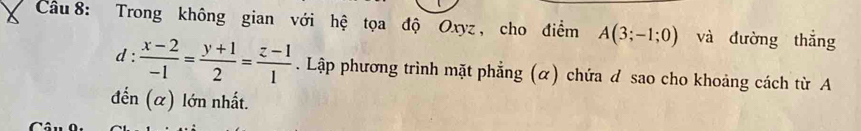 Trong không gian với hệ tọa độ Oxyz , cho điểm A(3;-1;0) và đường thắng
d: : (x-2)/-1 = (y+1)/2 = (z-1)/1 . Lập phương trình mặt phẳng (α) chứa d sao cho khoảng cách từ A 
đến (α) lớn nhất.