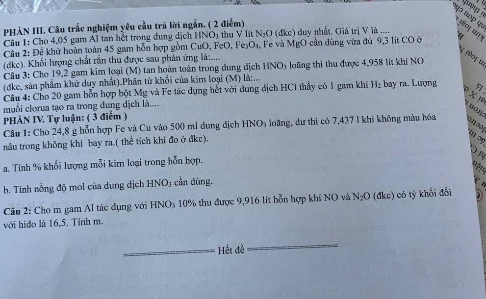 queφ 
'ψɔ “ºp पι ʃéo| unx
PHÀN III. Câu trắc nghiệm yêu cầu trã lời ngắn. ( 2 điểm)
Câu 1: Cho 4,05 gam Al tan hết trong dung dịch HNO3 thu V lít N_2O (đkc) duy nhất. Giá trị V là ....
Cầu 2: Để khử hoàn toàn 45 gam hỗn hợp gồm CuO, FeO, Fe3 O_2 1, Fe và MgO cần dùng vừa đủ 9,3 lít CO ở
¶ !έο| ω
(đkc). Khối lượng chất rắn thu được sau phản ứng là:....
Câu 3: Cho 19,2 gam kim loại (M) tan hoàn toàn trong dung dịch HNO_3 long thì thu được 4,958 lít khí NO
(đkc, sản phẩm khử duy nhất).Phân tử khối của kim loại (M) là:...
Câu 4: Cho 20 gam hỗn hợp bột Mg và Fe tác dụng hết với dung dịch HCl thấy có 1 gam khí H_2 bay ra. Lượng 
V X !ẻ
muối clorua tạo ra trong dung dịch là....
( uo1]
PHÀN IV. Tự luận: ( 3 điểm )
Câu 1: Cho 24,8 g hỗn hợp Fe và Cu vào 500 ml dung dịch HNO_3 loãng, dư thì có 7,437 l khí không màu hóa oηɔə
nâu trong không khí bay ra.( thể tích khí đo ở đkc).
ɔ
a. Tính % khối lượng mỗi kim loại trong hỗn hợp.
uậ!u
b. Tính nồng độ mol của dung dịch HNO_3 cần dùng.
εη
Câu 2: Cho m gam Al tác dụng với HNO_3 10% thu được 9,916 lít hỗn hợp khí NO và N_2O (đkc) có tỷ khối đối 2
với hiđo là 16,5. Tính m.
Hết đề