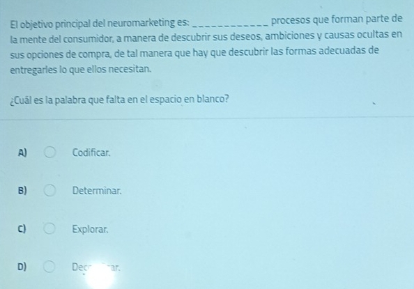 El objetivo principal del neuromarketing es:_ procesos que forman parte de
la mente del consumidor, a manera de descubrir sus deseos, ambiciones y causas ocultas en
sus opciones de compra, de tal manera que hay que descubrir las formas adecuadas de
entregarles lo que ellos necesitan.
¿Cuál es la palabra que falta en el espacio en blanco?
A) Codificar.
B) Determinar.
C) Explorar,
D) Decr `` ar.