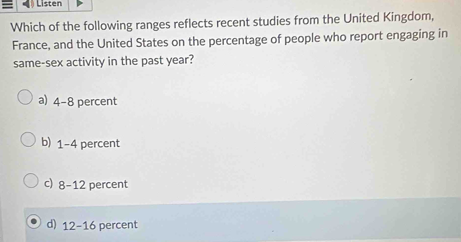 Listen
Which of the following ranges reflects recent studies from the United Kingdom,
France, and the United States on the percentage of people who report engaging in
same-sex activity in the past year?
a) 4-8 percent
b) 1-4 percent
c) 8-12 percent
d) 12-16 percent