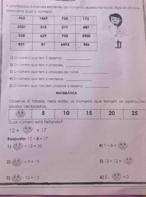 A professora Amanda escreveu os números abaixo na lousa. Siga as dicas e 
descubra qual o número: 
1) O número que tem 3 dezenas._ 
2) O número que tem 4 unidades._ 
3) O número que tem 6 unidades de milhar._ 
4) O número que tem 2 centenas._ 
5) O número que não tem unidade e dezena._ 
matemática 
Observe a tabela, nela estão os números que tornam as operações
12+ =17
Resposta: 12+5=17
1) )+15=35 4) 7+8=
2) +9=19 5) 13+12=
3) -12=13 6) 5- =0