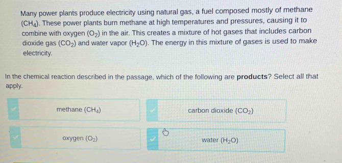 Many power plants produce electricity using natural gas, a fuel composed mostly of methane
(CH_4). These power plants burn methane at high temperatures and pressures, causing it to
combine with oxygen (O_2) in the air. This creates a mixture of hot gases that includes carbon
dioxide gas (CO_2) and water vapor (H_2O). The energy in this mixture of gases is used to make
electricity.
In the chemical reaction described in the passage, which of the following are products? Select all that
apply.
methane (CH_4) carbon dioxide (CO_2)
oxygen (O_2) water (H_2O)