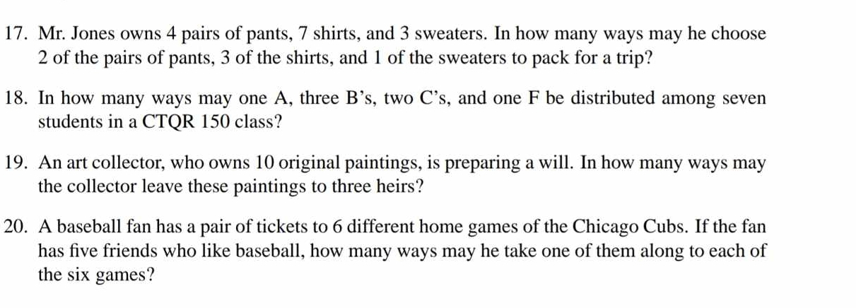 Mr. Jones owns 4 pairs of pants, 7 shirts, and 3 sweaters. In how many ways may he choose
2 of the pairs of pants, 3 of the shirts, and 1 of the sweaters to pack for a trip? 
18. In how many ways may one A, three B's , two C's , and one F be distributed among seven 
students in a CTQR 150 class? 
19. An art collector, who owns 10 original paintings, is preparing a will. In how many ways may 
the collector leave these paintings to three heirs? 
20. A baseball fan has a pair of tickets to 6 different home games of the Chicago Cubs. If the fan 
has five friends who like baseball, how many ways may he take one of them along to each of 
the six games?