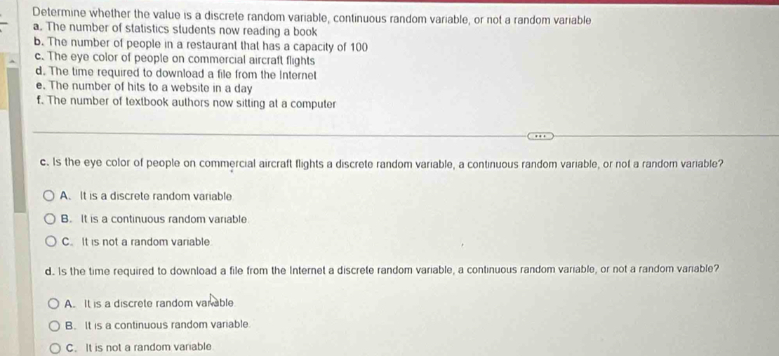 Determine whether the value is a discrete random variable, continuous random variable, or not a random variable
a. The number of statistics students now reading a book
b. The number of people in a restaurant that has a capacity of 100
c. The eye color of people on commercial aircraft flights
d. The time required to download a file from the Internet
e. The number of hits to a website in a day
f. The number of textbook authors now sitting at a computer
c. Is the eye color of people on commercial aircraft flights a discrete random variable, a continuous random variable, or not a random variable?
A. It is a discrete random variable
B. It is a continuous random variable.
C. It is not a random variable
d.. Is the time required to download a file from the Internet a discrete random variable, a continuous random variable, or not a random variable?
A. It is a discrete random van able
B. It is a continuous random variable.
C. It is not a random variable