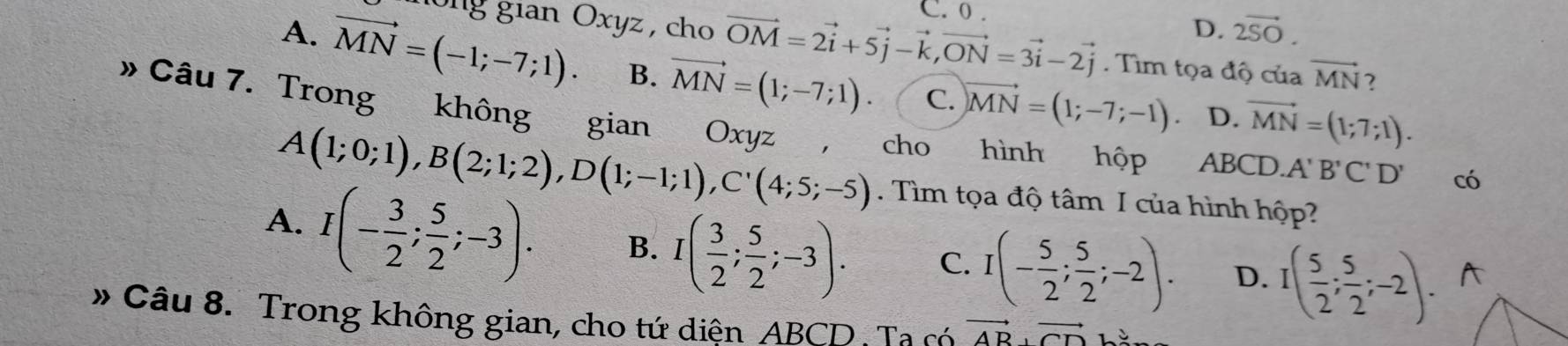 C. 0.
D. 2vector SO. 
gong gian Oxyz , cho vector OM=2vector i+5vector j-vector k, vector ON=3vector i-2vector j. Tìm tọa độ của vector MN 2
A. vector MN=(-1;-7;1). B. vector MN=(1;-7;1). C. vector MN=(1;-7;-1) vector MN=(1;7;1). 
D.
» Câu 7. Trong không gian Oxyz ， cho hình hộp ABCD. A'B'C'D' có
A(1;0;1), B(2;1;2), D(1;-1;1), C'(4;5;-5). Tìm tọa độ tâm I của hình hộp?
A. I(- 3/2 ; 5/2 ;-3). B. I( 3/2 ; 5/2 ;-3). C. I(- 5/2 ; 5/2 ;-2). D. I( 5/2 ; 5/2 ;-2). A
# Câu 8. Trong không gian, cho tứ diện ABCD : Ta có vector AB⊥ vector CD.