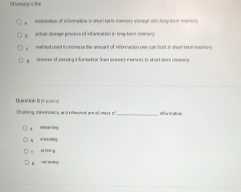 Chunking is the
eisboration of information in short-term memory storage into long-term memory
b actual storage process of information in long-term memory.
c method used to increase the amount of information one can hold in shorl-term memory
d process of passing information from sensory memory to short-term memory 
Question 8 (4 points)
Chunking, mnemonics, and rehearsal are all ways of_ information
relearning
b encoding
c priming
d retrieving