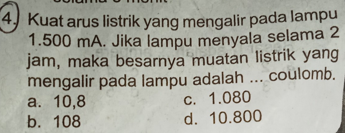 Kuat arus listrik yang mengalir pada lampu
1.500 mA. Jika lampu menyala selama 2
jam, maka besarnya muatan listrik yang
mengalir pada lampu adalah ... coulomb.
a. 10,8
c. 1.080
b. 108 d. 10.800