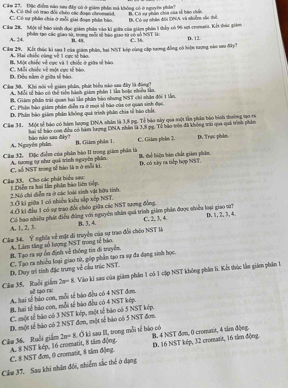 Đặc điểm nào sau đây có ở giảm phân mà không có ở nguyên phân?
A. Có thể có trao đổi chéo các đoạn chromatid. B. Có sự phân chia của tế bào chất.
C. Có sự phân chia ở mỗi giai đoạn phân bào. D. Có sự nhân đôi DNA và nhiễm sắc thể.
Câu 28. Một tế bảo sinh dục giảm phân vào kì giữa của giảm phân I thấy có 96 sợi cromatit. Kết thúc giảm
phân tạo các giao tử, trong mỗi tế bào giao từ có số NST là:
A. 24. B. 48. C. 36. D. 12.
Câu 29. Kết thúc kì sau I của giảm phân, hai NST kép cùng cặp tương đồng có hiện tượng nào sau đây?
A. Hai chiếc cùng về 1 cực tế bào.
B. Một chiếc về cực và 1 chiếc ở giữa tế bào.
C. Mỗi chiếc về một cực tế bào.
D. Đều nằm ở giữa tế bào.
Câu 30. Khi nói vhat e giảm phân, phát biểu nào sau đây là đúng?
A. Mỗi tế bảo có thể tiến hành giảm phân 1 lần hoặc nhiều lần.
B. Giảm phân trải quan hai lần phân bảo nhưng NST chi nhân đôi 1 lần.
C. Phân bào giảm phân diễn ra ở mọi tế bào của cơ quan sinh dục.
D. Phân bào giảm phân không quá trình phân chia tế bào chất.
Câu 31. Một tế bào có hàm lượng DNA nhân là 3,8 pg. Tế bào này qua một lần phân bảo bình thường tạo ra
hai tế bào con đều có hàm lượng DNA nhân là 3,8 pg. Tế bảo trên đã không trải qua quá trình phân
bào nào sau đây?
A. Nguyên phân. B. Giảm phân 1. C. Giảm phân 2. D. Trực phân.
Câu 32. Đặc điểm của phân bào II trong giảm phân là
A. tương tự như quá trình nguyên phân. B. thể hiện bản chất giảm phân.
C. số NST trong tế bào là n ở mỗi kì. D. có xảy ra tiếp hợp NST.
Câu 33. Cho các phát biểu sau:
1.Diễn ra hai lần phân bào liên tiếp.
2.Nó chi diễn ra ở các loài sinh vật hữu tính.
3.Ở kì giữa 1 có nhiều kiểu sắp xếp NST.
4.Ở ki đầu 1 có sự trao đổi chéo giữa các NST tương đồng.
Có bao nhiêu phát điều đúng với nguyên nhân quá trình giảm phân được nhiều loại giao tử?
A. 1, 2, 3. B. 3, 4. C. 2, 3, 4. D. 1, 2, 3, 4.
Câu 34. Ý nghĩa về mặt di truyền của sự trao đổi chéo NST là
A. Làm tăng số lượng NST trong tế bào.
B. Tạo ra sự ổn định về thông tin di truyền.
C. Tạo ra nhiều loại giao tử, góp phần tạo ra sự đa dạng sinh học.
D. Duy trì tính đặc trưng về cấu trúc NST.
Câu 35. Ruồi giấm 2n=8 1. Vào kì sau của giảm phân 1 có 1 cặp NST không phân li. Kết thúc lần giảm phân 1
sẽ tạo ra:
A. hai tế bảo con, mỗi tế bảo đều có 4 NST đơn.
B. hai tế bảo con, mỗi tế bảo đều có 4 NST kép.
C. một tế bảo có 3 NST kép, một tế bảo có 5 NST kép.
D. một tế bảo có 2 NST đơn, một tế bào có 5 NST đơn.
Câu 36. Ruồi giấm 2n=8. Ở kì sau II, trong mỗi tế bào có
A. 8 NST kép, 16 cromatit, 8 tâm động. B. 4 NST đơn, 0 cromatit, 4 tâm động.
C. 8 NST đơn, 0 cromatit, 8 tâm động. D. 16 NST kép, 32 cromatit, 16 tâm động.
Câu 37. Sau khi nhân đôi, nhiễm sắc thể ở dạng