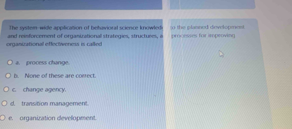 The system-wide application of behavioral science knowled o the planned development 
and reinforcement of organizational strategies, structures, a processes for improving
organizational effectiveness is called
a. process change.
b. None of these are correct.
c. change agency.
d. transition management.
e. organization development.