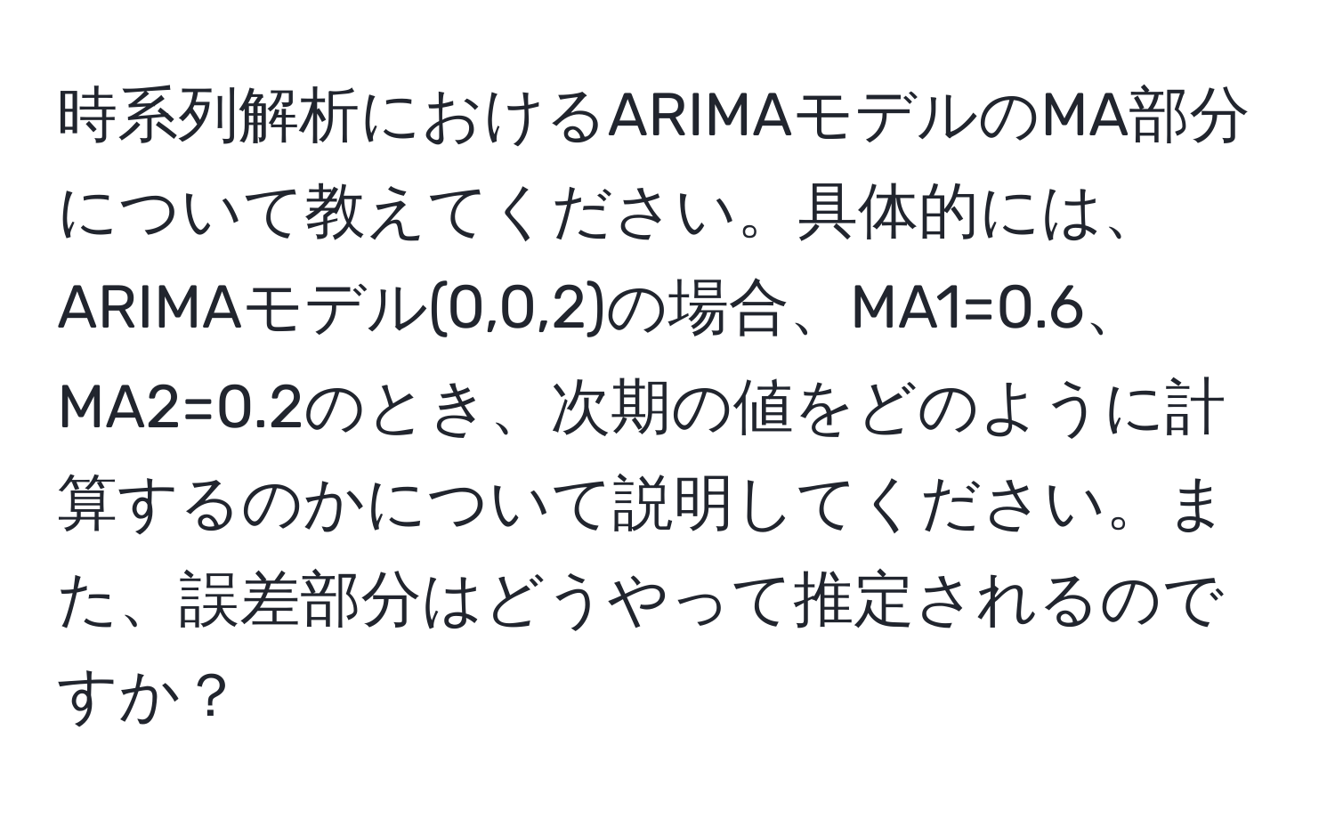 時系列解析におけるARIMAモデルのMA部分について教えてください。具体的には、ARIMAモデル(0,0,2)の場合、MA1=0.6、MA2=0.2のとき、次期の値をどのように計算するのかについて説明してください。また、誤差部分はどうやって推定されるのですか？