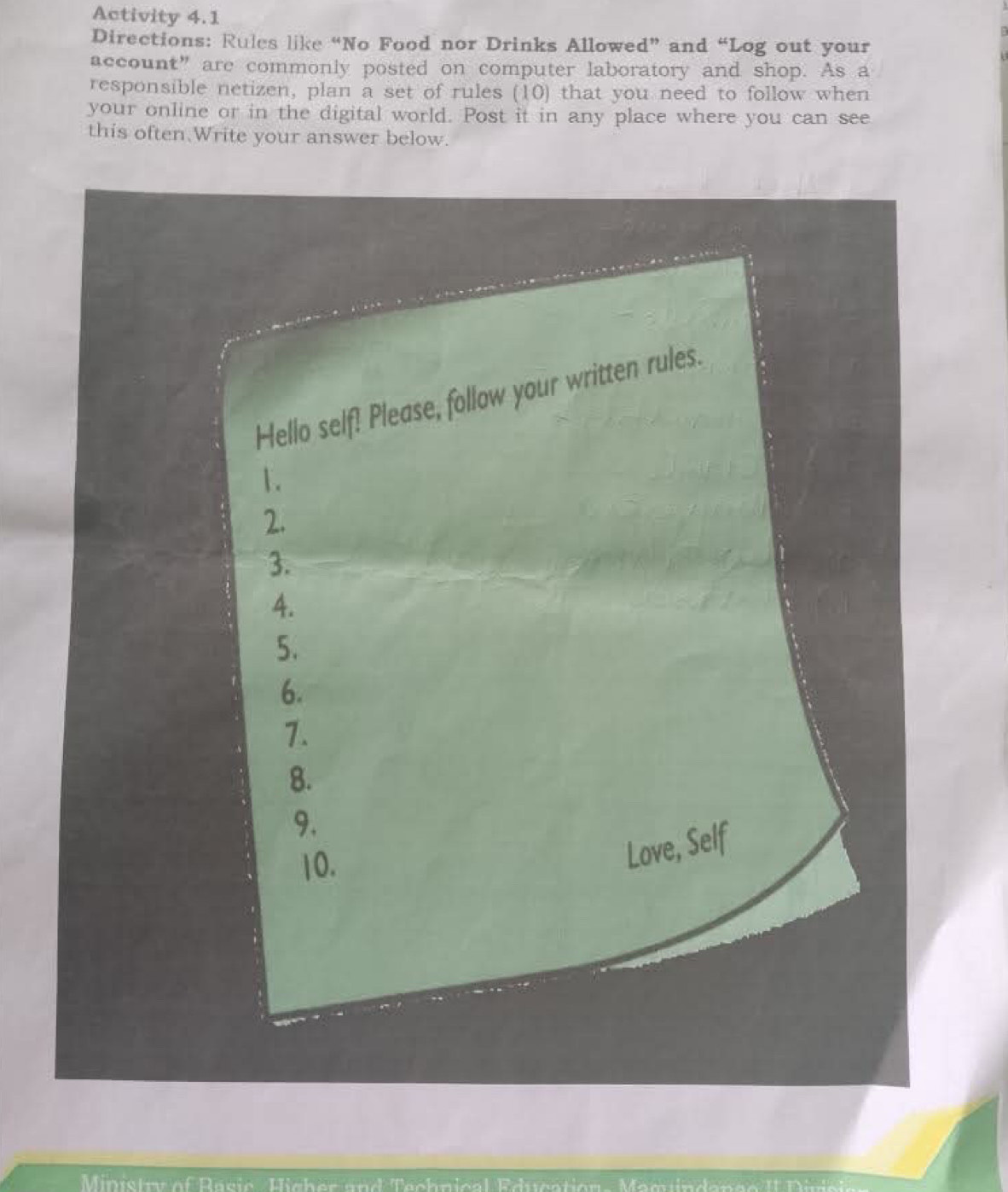 Activity 4.1 
Directions: Rules like “No Food nor Drinks Allowed” and “Log out your 
account” are commonly posted on computer laboratory and shop. As a 
responsible netizen, plan a set of rules (10) that you need to follow when 
your online or in the digital world. Post it in any place where you can see 
this often Write your answer below. 
Ministr of Rasic Hicher and Tachnical Educ ati