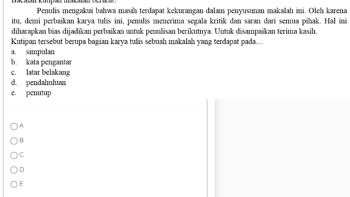 Bacalan kutpan makalan berkut:
Penulis mengakui bahwa masih terdapat kekurangan dalam penyusunan makalah ini. Oleh karena
itu, demi perbaikan karya tulis ini, penulis menerima segala kritik dan saran dari semua pihak. Hal ini
diharapkan bias dijadikan perbaikan untuk penulisan berikutnya. Untuk disampaikan terima kasih.
Kutipan tersebut berupa bagian karya tulis sebuah makalah yang terdapat pada…
a. simpulan
b. kata pengantar
c. latar belakang
d. pendahuluan
e. penutup
A
B
C
D
E