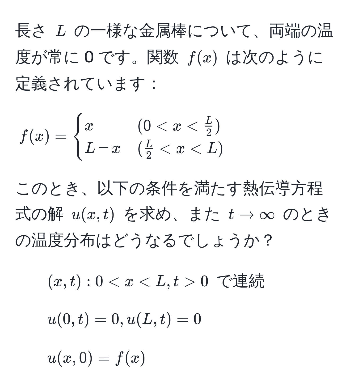 長さ ( L ) の一様な金属棒について、両端の温度が常に 0 です。関数 ( f(x) ) は次のように定義されています：
[
f(x) =
begincases
x & (0 < x <  L/2 ) 
L - x & ( L/2  < x < L)
endcases
]
このとき、以下の条件を満たす熱伝導方程式の解 ( u(x,t) ) を求め、また ( t to ∈fty ) のときの温度分布はどうなるでしょうか？

1. ( (x,t): 0 < x < L, t > 0 ) で連続
2. ( u(0,t)=0, u(L,t)=0 )
3. ( u(x,0)=f(x) )