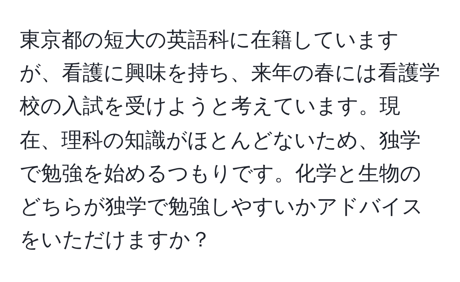 東京都の短大の英語科に在籍していますが、看護に興味を持ち、来年の春には看護学校の入試を受けようと考えています。現在、理科の知識がほとんどないため、独学で勉強を始めるつもりです。化学と生物のどちらが独学で勉強しやすいかアドバイスをいただけますか？