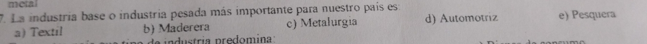 metal
7. La industria base o industria pesada más importante para nuestro país es:
a) Textil b) Maderera c) Metalurgia
d) Automotriz e) Pesquera
de industría predomina :