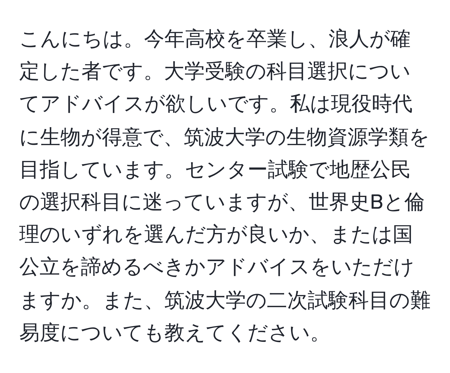 こんにちは。今年高校を卒業し、浪人が確定した者です。大学受験の科目選択についてアドバイスが欲しいです。私は現役時代に生物が得意で、筑波大学の生物資源学類を目指しています。センター試験で地歴公民の選択科目に迷っていますが、世界史Bと倫理のいずれを選んだ方が良いか、または国公立を諦めるべきかアドバイスをいただけますか。また、筑波大学の二次試験科目の難易度についても教えてください。