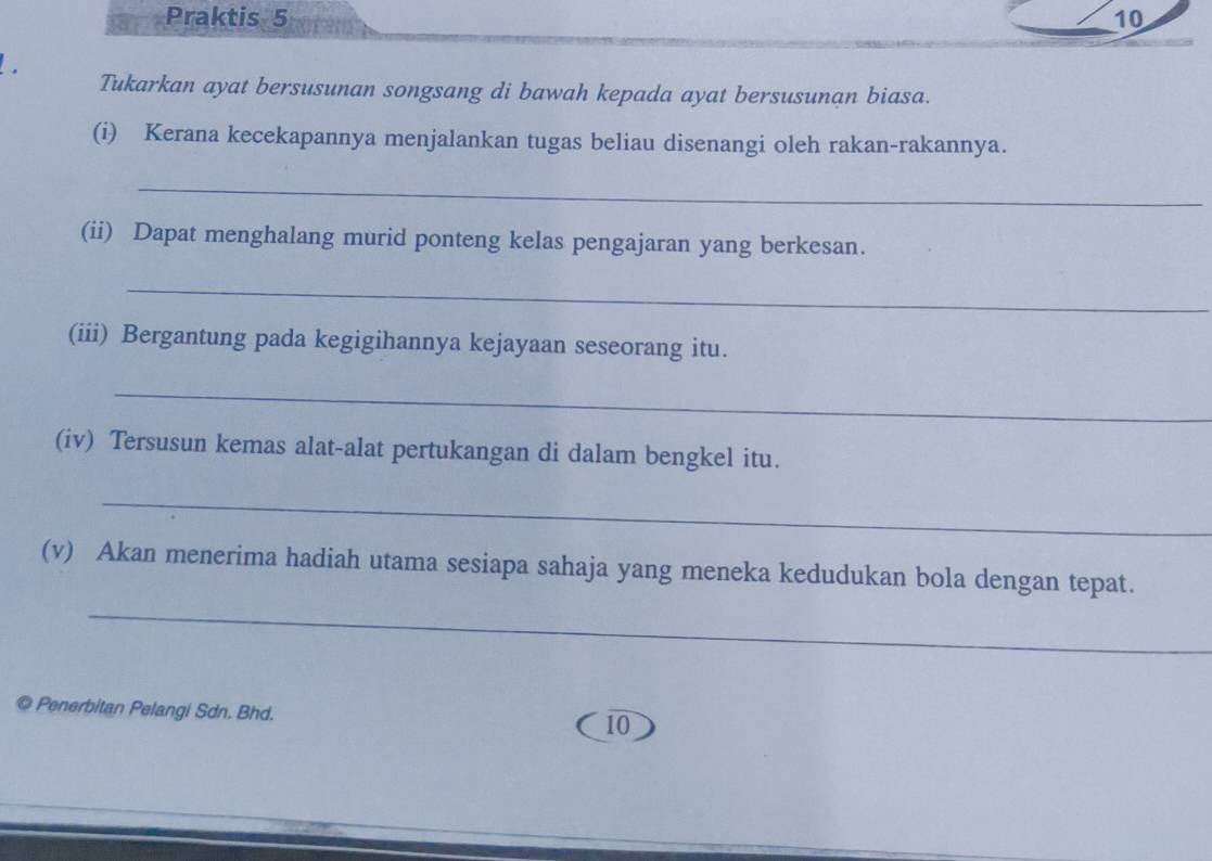 Praktis 5 10 
Tukarkan ayat bersusunan songsang di bawah kepada ayat bersusunan biasa. 
(i) Kerana kecekapannya menjalankan tugas beliau disenangi oleh rakan-rakannya. 
_ 
(ii) Dapat menghalang murid ponteng kelas pengajaran yang berkesan. 
_ 
(iii) Bergantung pada kegigihannya kejayaan seseorang itu. 
_ 
(iv) Tersusun kemas alat-alat pertukangan di dalam bengkel itu. 
_ 
_ 
(v) Akan menerima hadiah utama sesiapa sahaja yang meneka kedudukan bola dengan tepat. 
© Penerbitan Pelangi Sdn. Bhd. 
10