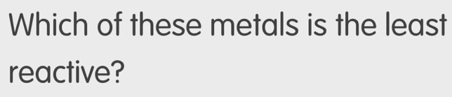 Which of these metals is the least 
reactive?