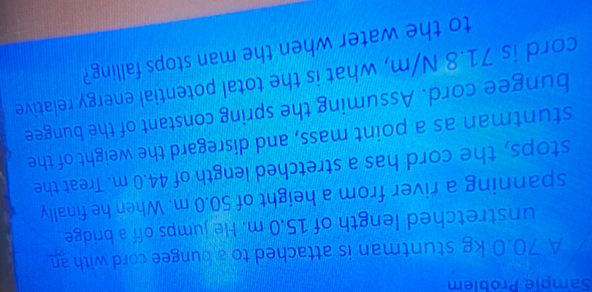 Sample Problem 
A 70.0 kg stuntman is attached to a bungee cord with an 
unstretched length of 15.0 m. He jumps off a bridge 
spanning a river from a height of 50.0 m. When he finally 
stops, the cord has a stretched length of 44.0 m. Treat the 
stuntman as a point mass, and disregard the weight of the 
bungee cord. Assuming the spring constant of the bungee 
cord is 71.8 N/m, what is the total potential energy relative 
to the water when the man stops falling?
