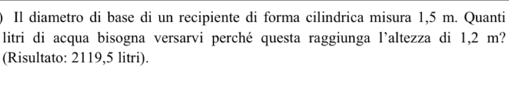 Il diametro di base di un recipiente di forma cilindrica misura 1,5 m. Quanti 
litri di acqua bisogna versarvi perché questa raggiunga l'altezza di 1,2 m? 
(Risultato: 2119,5 litri).