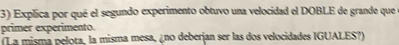 Explica por qué el segundo experimento obtuvo una velocidad el DOBLE de grande que e 
primer experimento. 
(La mismá pelota, la misma mesa, ¿no deberjan ser las dos velocidades IGUALES?)
