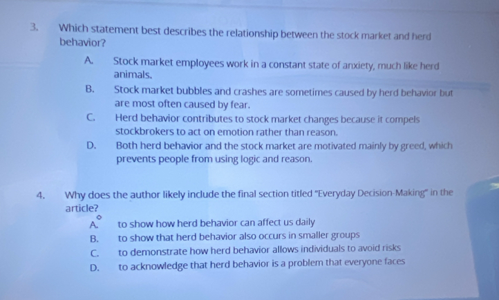 Which statement best describes the relationship between the stock market and herd
behavior?
A. a Stock market employees work in a constant state of anxiety, much like herd
animals.
B. Stock market bubbles and crashes are sometimes caused by herd behavior but
are most often caused by fear.
C. Herd behavior contributes to stock market changes because it compels
stockbrokers to act on emotion rather than reason.
D. Both herd behavior and the stock market are motivated mainly by greed, which
prevents people from using logic and reason.
4. Why does the author likely include the final section titled “Everyday Decision-Making” in the
article?
A° to show how herd behavior can affect us daily
B. to show that herd behavior also occurs in smaller groups
C. to demonstrate how herd behavior allows individuals to avoid risks
D. to acknowledge that herd behavior is a problem that everyone faces