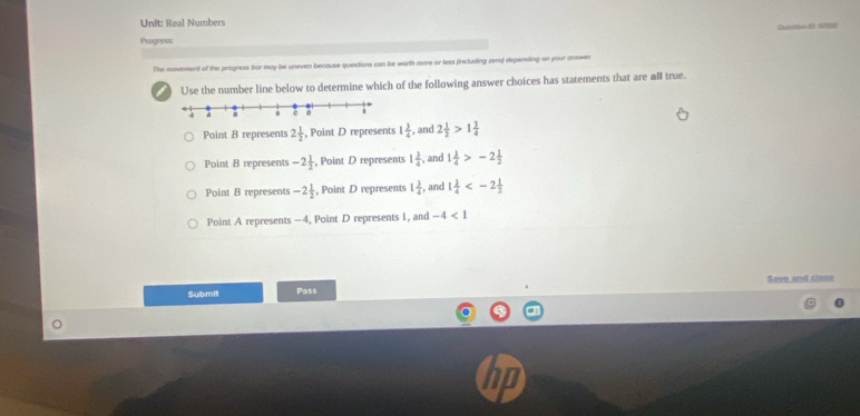 Real Numbers
Ovestion I 570
Progress:
The movement of the progress bar may be uneven because questions can be worth more or less (including zero) depending on your answer
Use the number line below to determine which of the following answer choices has statements that are all true.
Point B represents 2 1/2  , Point D represents 1 3/4  , and 2 1/2 >1 3/4 
Point B represents -2 1/2  , Point D represents 1 3/4  , and 1 3/4 >-2 1/2 
Point B represents -2 1/2  , Point D represents 1 3/4  , and 1 3/4 
Point A represents -4, Point D represents 1, and -4<1</tex> 
Save and closs
Submit Pass