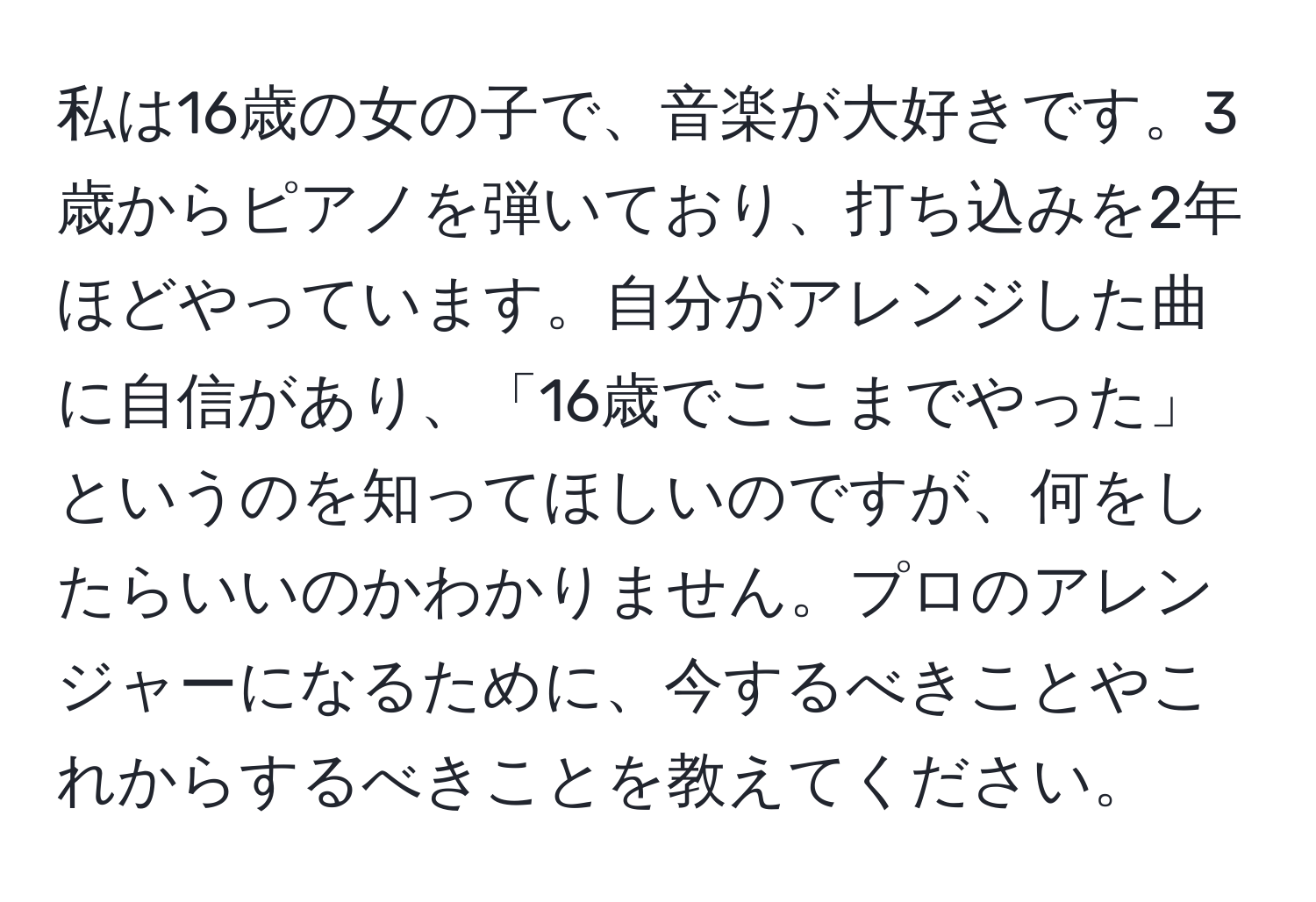 私は16歳の女の子で、音楽が大好きです。3歳からピアノを弾いており、打ち込みを2年ほどやっています。自分がアレンジした曲に自信があり、「16歳でここまでやった」というのを知ってほしいのですが、何をしたらいいのかわかりません。プロのアレンジャーになるために、今するべきことやこれからするべきことを教えてください。